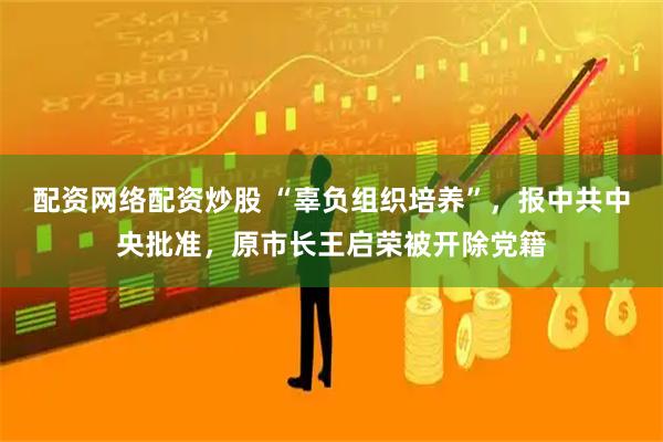 配资网络配资炒股 “辜负组织培养”，报中共中央批准，原市长王启荣被开除党籍