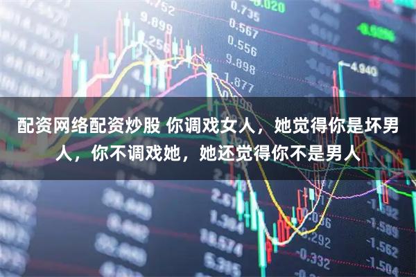 配资网络配资炒股 你调戏女人，她觉得你是坏男人，你不调戏她，她还觉得你不是男人