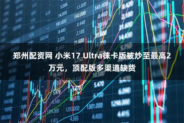 郑州配资网 小米17 Ultra徕卡版被炒至最高2万元，顶配版多渠道缺货