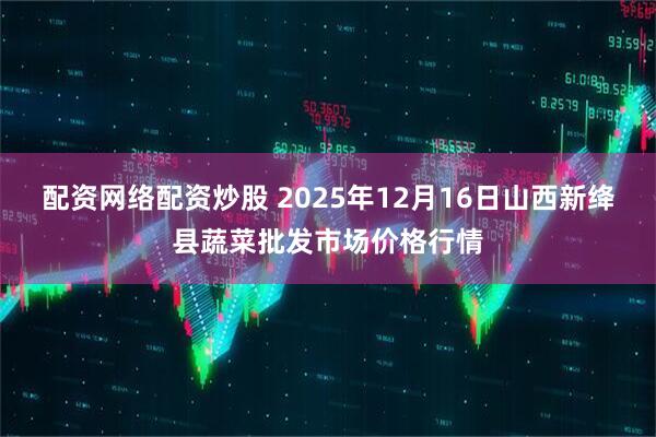 配资网络配资炒股 2025年12月16日山西新绛县蔬菜批发市场价格行情