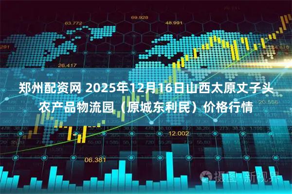 郑州配资网 2025年12月16日山西太原丈子头农产品物流园（原城东利民）价格行情