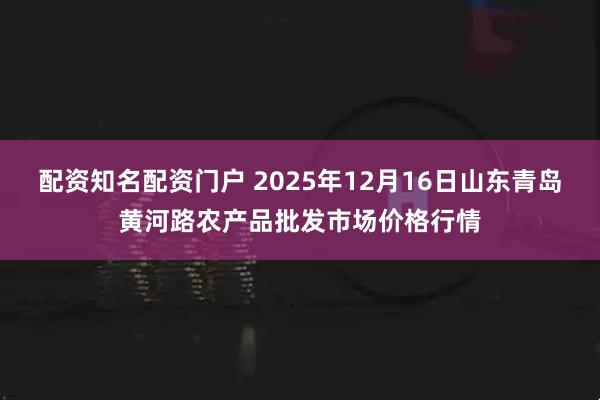 配资知名配资门户 2025年12月16日山东青岛黄河路农产品批发市场价格行情