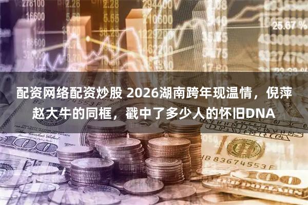 配资网络配资炒股 2026湖南跨年现温情，倪萍赵大牛的同框，戳中了多少人的怀旧DNA