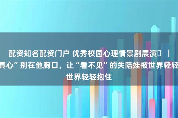 配资知名配资门户 优秀校园心理情景剧展演⑪｜把“真心”别在他胸口，让“看不见”的失陪娃被世界轻轻抱住