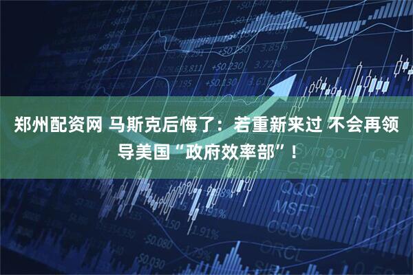 郑州配资网 马斯克后悔了：若重新来过 不会再领导美国“政府效率部”！