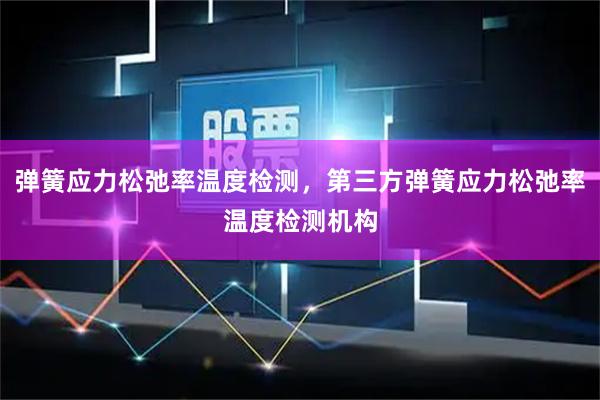 弹簧应力松弛率温度检测，第三方弹簧应力松弛率温度检测机构