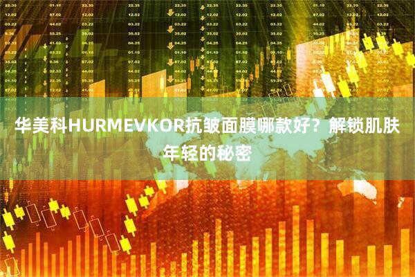 华美科HURMEVKOR抗皱面膜哪款好？解锁肌肤年轻的秘密