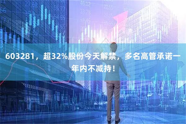 603281，超32%股份今天解禁，多名高管承诺一年内不减持！