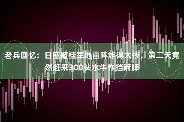 老兵回忆：日寇被桂军地雷阵炸得太惨，第二天竟然赶来300头水牛作挡箭牌