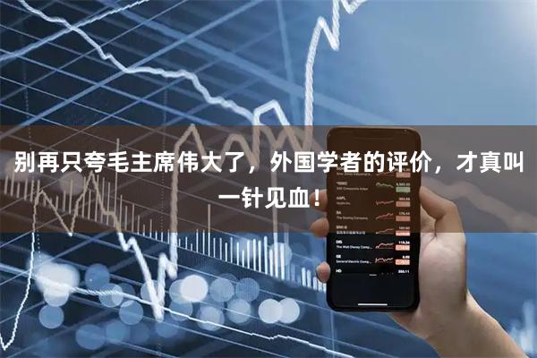 别再只夸毛主席伟大了,外国学者的评价,才真叫一针见血!