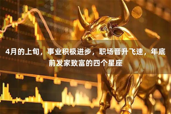 4月的上旬,事业积极进步,职场晋升飞速,年底前发家致富的四个星座