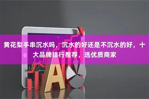 黄花梨手串沉水吗，沉水的好还是不沉水的好，十大品牌排行推荐，选优质商家