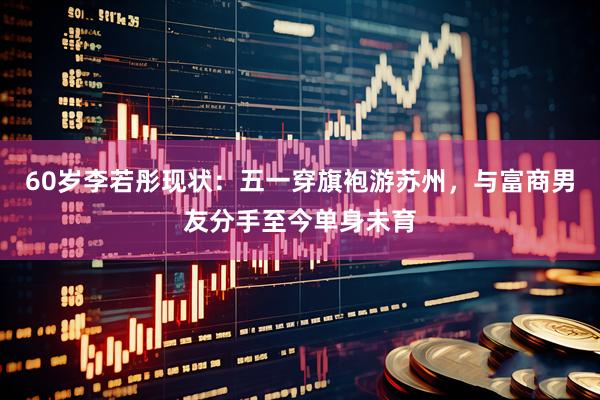 60岁李若彤现状：五一穿旗袍游苏州，与富商男友分手至今单身未育