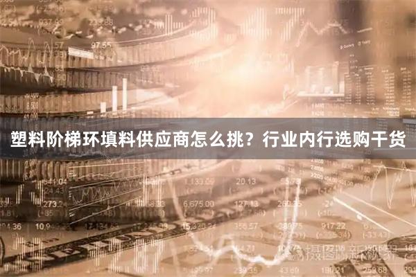 塑料阶梯环填料供应商怎么挑？行业内行选购干货
