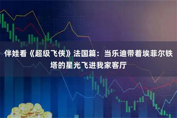 伴娃看《超级飞侠》法国篇：当乐迪带着埃菲尔铁塔的星光飞进我家客厅